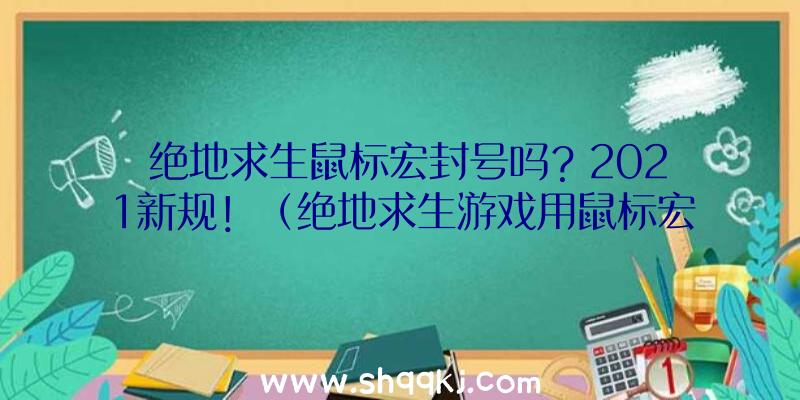 绝地求生鼠标宏封号吗？2021新规！（绝地求生游戏用鼠标宏会封禁吗？）